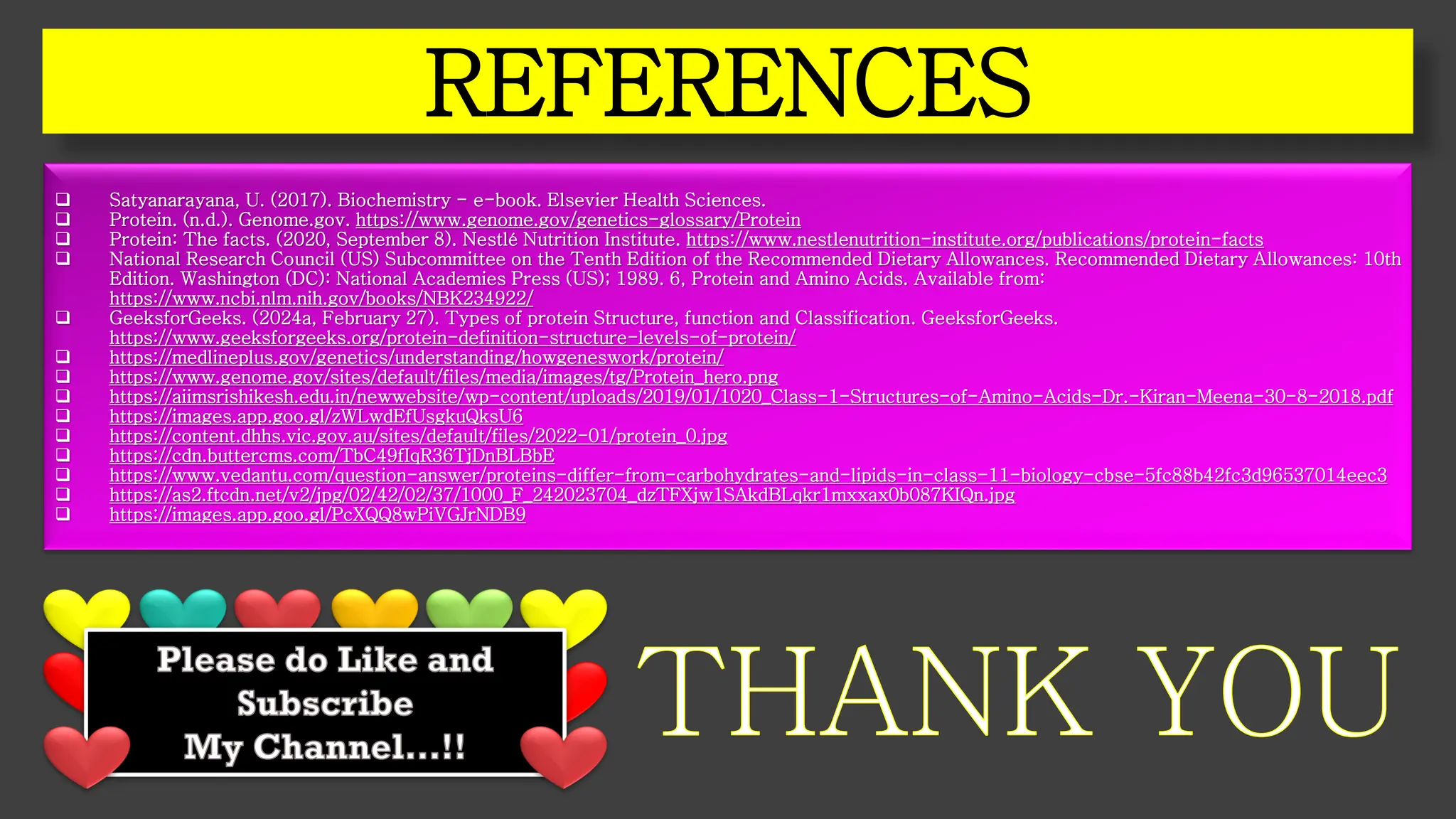 REFERENCES
❑ Satyanarayana, U. (2017). Biochemistry - e-book. Elsevier Health Sciences.
❑ Protein. (n.d.). Genome.gov. https://www.genome.gov/genetics-glossary/Protein
❑ Protein: The facts. (2020, September 8). Nestlé Nutrition Institute. https://www.nestlenutrition-institute.org/publications/protein-facts
❑ National Research Council (US) Subcommittee on the Tenth Edition of the Recommended Dietary Allowances. Recommended Dietary Allowances: 10th
Edition. Washington (DC): National Academies Press (US); 1989. 6, Protein and Amino Acids. Available from:
https://www.ncbi.nlm.nih.gov/books/NBK234922/
❑ GeeksforGeeks. (2024a, February 27). Types of protein Structure, function and Classification. GeeksforGeeks.
https://www.geeksforgeeks.org/protein-definition-structure-levels-of-protein/
❑ https://medlineplus.gov/genetics/understanding/howgeneswork/protein/
❑ https://www.genome.gov/sites/default/files/media/images/tg/Protein_hero.png
❑ https://aiimsrishikesh.edu.in/newwebsite/wp-content/uploads/2019/01/1020_Class-1-Structures-of-Amino-Acids-Dr.-Kiran-Meena-30-8-2018.pdf
❑ https://images.app.goo.gl/zWLwdEfUsgkuQksU6
❑ https://content.dhhs.vic.gov.au/sites/default/files/2022-01/protein_0.jpg
❑ https://cdn.buttercms.com/TbC49fIqR36TjDnBLBbE
❑ https://www.vedantu.com/question-answer/proteins-differ-from-carbohydrates-and-lipids-in-class-11-biology-cbse-5fc88b42fc3d96537014eec3
❑ https://as2.ftcdn.net/v2/jpg/02/42/02/37/1000_F_242023704_dzTFXjw1SAkdBLqkr1mxxax0b087KIQn.jpg
❑ https://images.app.goo.gl/PcXQQ8wPiVGJrNDB9
THANK YOU
Please do Like and
Subscribe
My Channel…!!
 