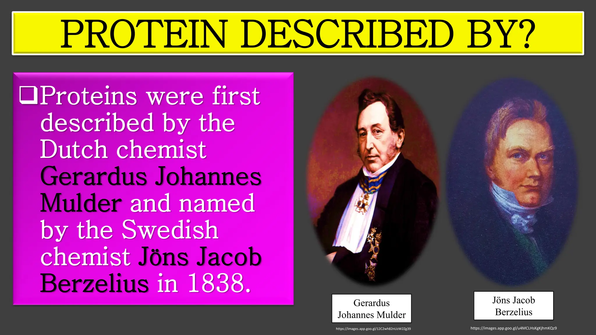 ❑Proteins were first
described by the
Dutch chemist
Gerardus Johannes
Mulder and named
by the Swedish
chemist Jöns Jacob
Berzelius in 1838.
PROTEIN DESCRIBED BY?
Gerardus
Johannes Mulder
Jöns Jacob
Berzelius
https://images.app.goo.gl/u4MCLHsKgKjhmKQz9
https://images.app.goo.gl/12C2wh82nUzW2Zg39
 