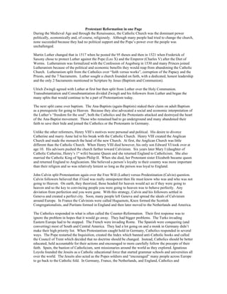 Protestant Reformation in one Page
During the Medieval Age and through the Renaissance, the Catholic Church was the dominant power
politically, economically and, of course, religiously. Although many people had tried to change the church,
none succeeded because they had no political support and the Pope’s power over the people was
unchallenged.

Martin Luther changed that in 1517 when he posted the 95 theses and then in 1521 when Frederick of
Saxony chose to protect Luther against the Pope (Leo X) and the Emperor (Charles V) after the Diet of
Worms. Lutheranism was formalized with the Confession of Augsburg in 1530 and many Princes joined
Lutheranism because of the political and economic benefits they would reap from abandoning the Catholic
Church. Lutheranism split from the Catholics over “faith versus works”, corruption of the Papacy and the
Priests, and the 7 Sacraments. Luther sought a church founded on faith, with a dedicated, honest leadership
and the only 2 Sacraments mentioned in Scripture by Jesus (Baptism and Communion).

Ulrich Zwingli agreed with Luther at first but then split from Luther over the Holy Communion.
Transubstantiation and Consubstantiation divided Zwingli and his followers from Luther and began the
many splits that would continue to be a part of Protestantism today.

The next split came over baptism. The Ana-Baptists (again-Baptists) staked their claim on adult Baptism
as a prerequisite for going to Heaven. Because they also advocated a social and economic interpretation of
the Luther’s “freedom for the soul”, both the Catholics and the Protestants attacked and destroyed the heart
of the Ana-Baptist movement. Those who remained had to go underground and many abandoned their
faith to save their hide and joined the Catholics or the Protestants in Germany.

Unlike the other reformers, Henry VIII’s motives were personal and political. His desire to divorce
Catherine and marry Anne led to his break with the Catholic Church. Henry VIII created the Anglican
Church and made the monarch the head of the new Church. At first, the Anglican Church was little
different than the Catholic Church. When Henry VIII died however, his only son Edward VI took over at
age 10. His advisors pushed the church farther toward Calvinism. Six years later Mary I (daughter of
Catholic Catherine, Henry’s 1st wife) became Queen and she returned England to Catholicism. She also
married the Catholic King of Spain Philip II. When she died, her Protestant sister Elizabeth became queen
and returned England to Anglicanism. She believed a person’s loyalty to their country was more important
than their religion and so was relatively lenient so long as the person was loyal to England.

John Calvin split Protestantism again over the Free Will (Luther) versus Predestination (Calvin) question.
Calvin followers believed that if God was really omnipotent then He must know who was and who was not
going to Heaven. On earth, they theorized, those headed for heaven would act as if they were going to
heaven and so the key to convincing people you were going to heaven was to behave perfectly. Any
deviation from perfection and you were gone. With this strategy, Calvin and his followers settled in
Geneva and created a perfect city. Soon, many people left Geneva and spread the ideals of Calvinism
around Europe. In France the Calvinists were called Huguenots, Knox formed the Scottish
Congregationalists, and Puritans formed in England and then later moved to the Netherlands and America.

The Catholics responded in what is often called the Counter-Reformation. Their first response was to
ignore the problem in hopes that it would go away. They had bigger problems. The Turks invading
Eastern Europe had to be stopped. The French were invading Rome. The Spanish were conquering (and
converting) most of South and Central America. They had a lot going on and a monk in Germany didn’t
make their high priority list. When Protestantism caught hold in Germany, Catholics responded in several
ways. The Pope restarted the Inquisition, created the Index which banned anti-Catholic books and called
the Council of Trent which decided that no doctrine should be changed. Instead, Catholics should be better
educated, held accountable for their actions and encouraged to more carefully follow the precepts of their
faith. Spain, the bastion of Catholicism, sent missionaries around the world as they explored. Ignatious
Loyola founded the Jesuits as a Catholic educational force that started grammar schools and universities all
over the world. The Jesuits also acted as the Popes soldiers and “encouraged” many people across Europe
to go back to the Catholic fold. In Germany, France, the Netherlands, and England, Catholics and
 