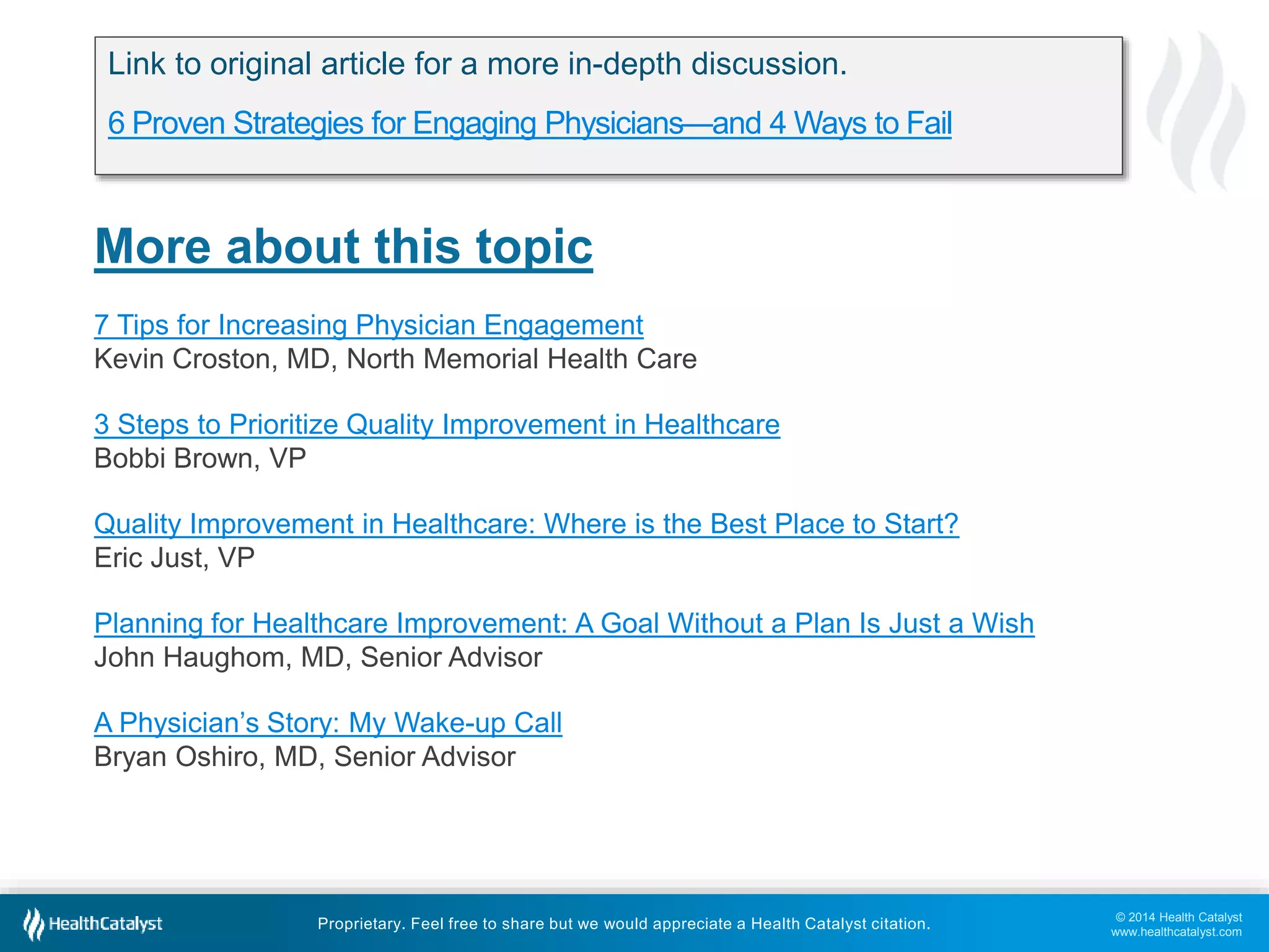 © 2014 Health Catalyst
www.healthcatalyst.com
Proprietary. Feel free to share but we would appreciate a Health Catalyst citation.
More about this topic
7 Tips for Increasing Physician Engagement
Kevin Croston, MD, North Memorial Health Care
3 Steps to Prioritize Quality Improvement in Healthcare
Bobbi Brown, VP
Quality Improvement in Healthcare: Where is the Best Place to Start?
Eric Just, VP
Planning for Healthcare Improvement: A Goal Without a Plan Is Just a Wish
John Haughom, MD, Senior Advisor
A Physician’s Story: My Wake-up Call
Bryan Oshiro, MD, Senior Advisor
Link to original article for a more in-depth discussion.
6 Proven Strategies for Engaging Physicians—and 4 Ways to Fail
 