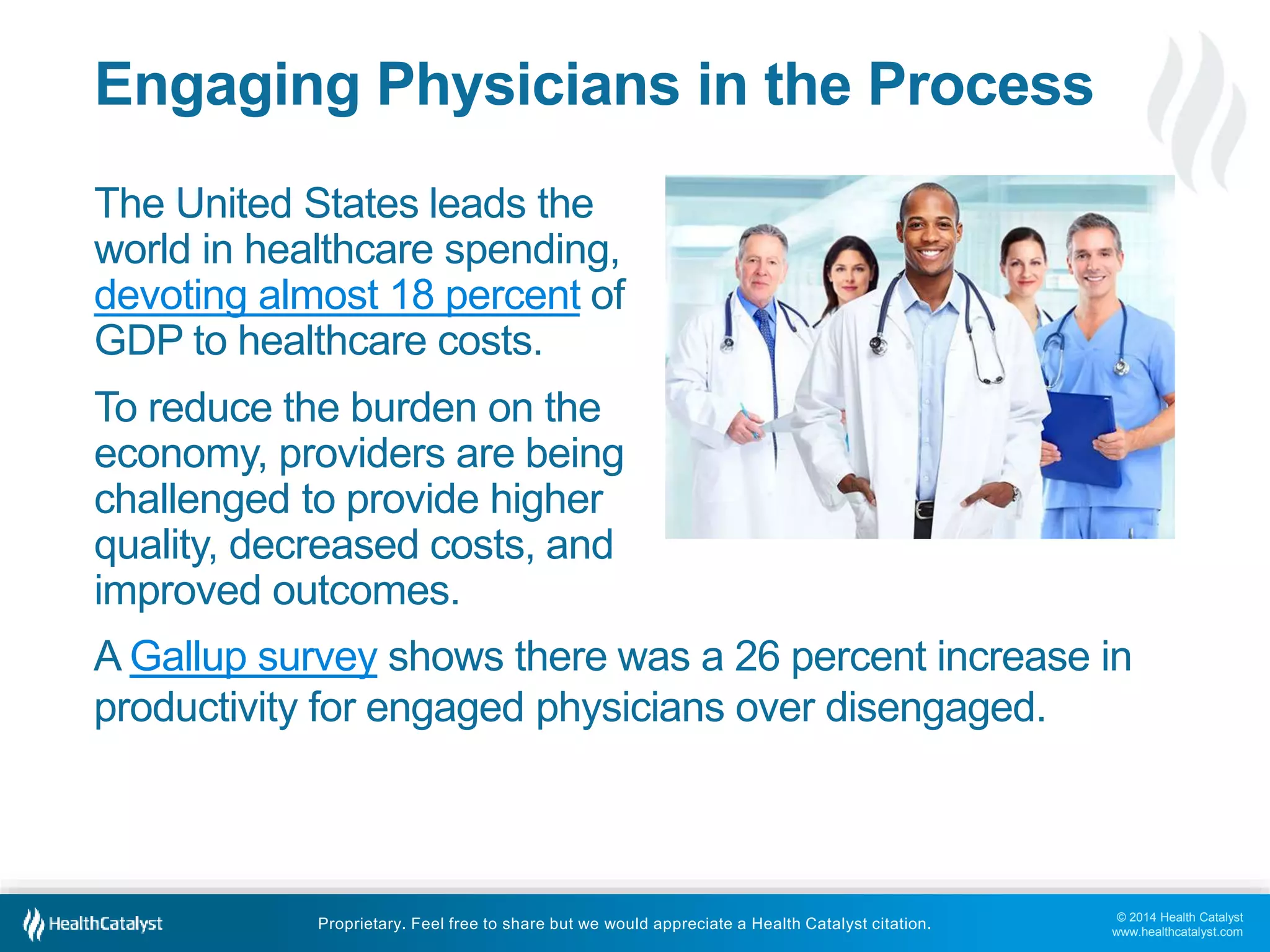 © 2014 Health Catalyst
www.healthcatalyst.com
Proprietary. Feel free to share but we would appreciate a Health Catalyst citation.
Engaging Physicians in the Process
The United States leads the
world in healthcare spending,
devoting almost 18 percent of
GDP to healthcare costs.
To reduce the burden on the
economy, providers are being
challenged to provide higher
quality, decreased costs, and
improved outcomes.
A Gallup survey shows there was a 26 percent increase in
productivity for engaged physicians over disengaged.
 