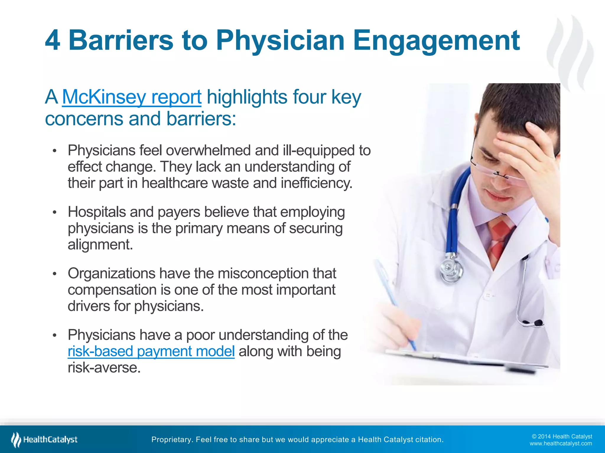 © 2014 Health Catalyst
www.healthcatalyst.com
Proprietary. Feel free to share but we would appreciate a Health Catalyst citation.
4 Barriers to Physician Engagement
A McKinsey report highlights four key
concerns and barriers:
• Physicians feel overwhelmed and ill-equipped to
effect change. They lack an understanding of
their part in healthcare waste and inefficiency.
• Hospitals and payers believe that employing
physicians is the primary means of securing
alignment.
• Organizations have the misconception that
compensation is one of the most important
drivers for physicians.
• Physicians have a poor understanding of the
risk-based payment model along with being
risk-averse.
 