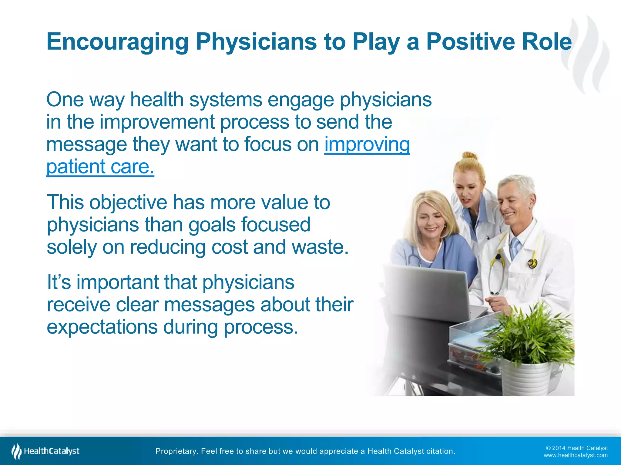 © 2014 Health Catalyst
www.healthcatalyst.com
Proprietary. Feel free to share but we would appreciate a Health Catalyst citation.
Encouraging Physicians to Play a Positive Role
One way health systems engage physicians
in the improvement process to send the
message they want to focus on improving
patient care.
This objective has more value to
physicians than goals focused
solely on reducing cost and waste.
It’s important that physicians
receive clear messages about their
expectations during process.
 