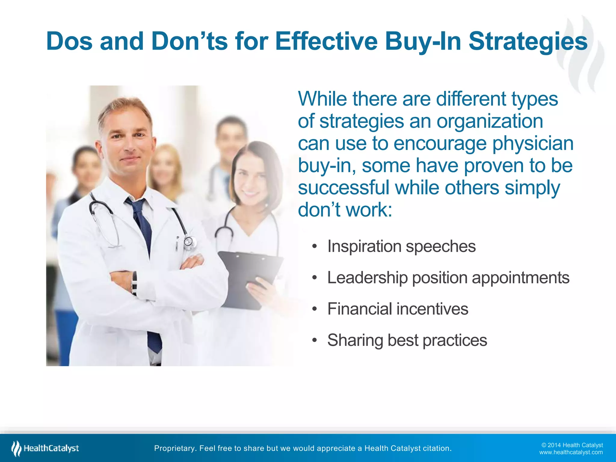 © 2014 Health Catalyst
www.healthcatalyst.com
Proprietary. Feel free to share but we would appreciate a Health Catalyst citation.
Dos and Don’ts for Effective Buy-In Strategies
While there are different types
of strategies an organization
can use to encourage physician
buy-in, some have proven to be
successful while others simply
don’t work:
• Inspiration speeches
• Leadership position appointments
• Financial incentives
• Sharing best practices
 