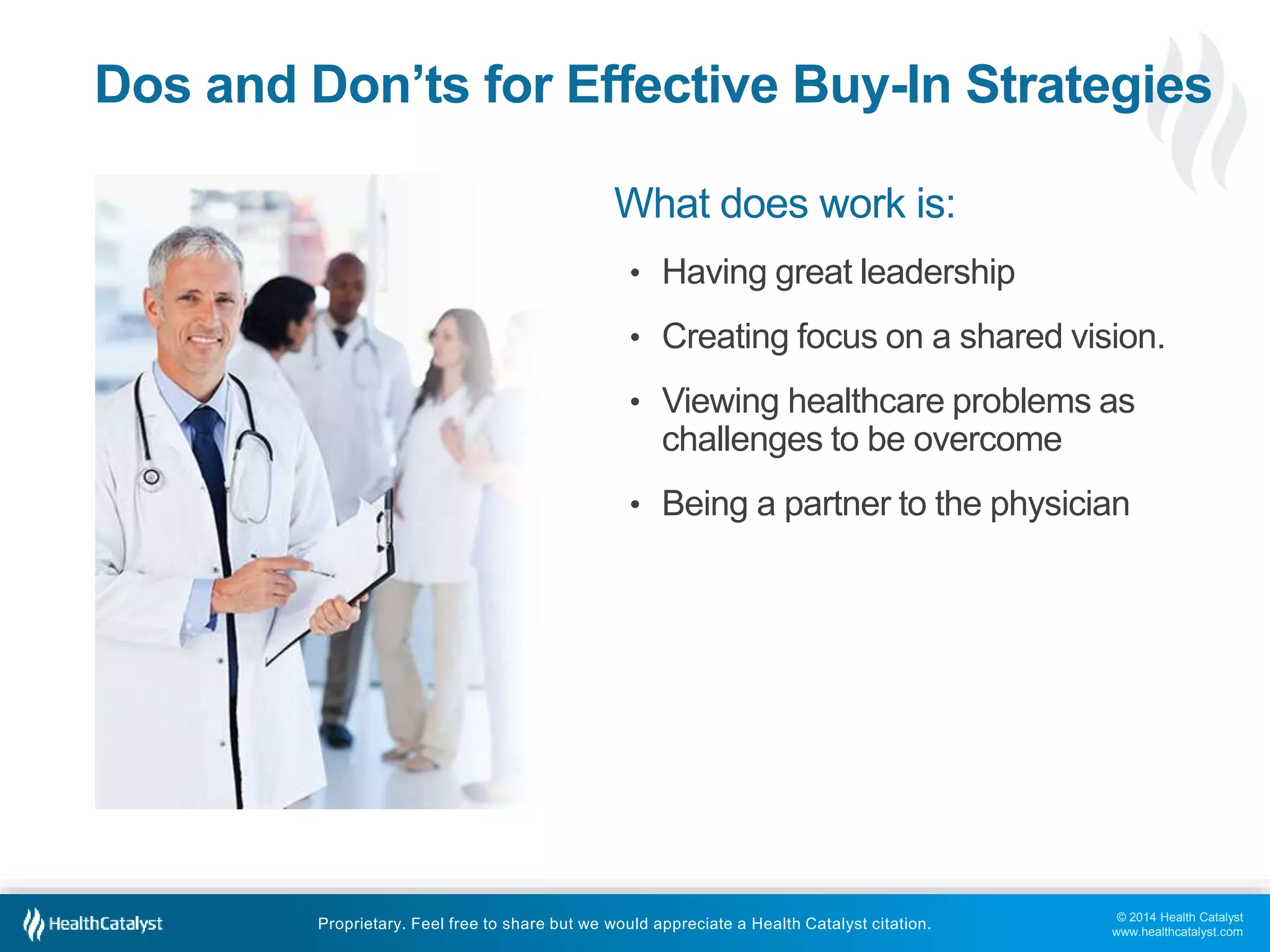 © 2014 Health Catalyst
www.healthcatalyst.com
Proprietary. Feel free to share but we would appreciate a Health Catalyst citation.
Dos and Don’ts for Effective Buy-In Strategies
What does work is:
• Having great leadership
• Creating focus on a shared vision.
• Viewing healthcare problems as
challenges to be overcome
• Being a partner to the physician
 