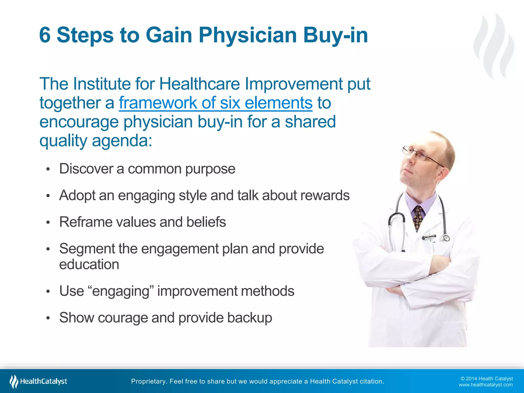 © 2014 Health Catalyst
www.healthcatalyst.com
Proprietary. Feel free to share but we would appreciate a Health Catalyst citation.
6 Steps to Gain Physician Buy-in
The Institute for Healthcare Improvement put
together a framework of six elements to
encourage physician buy-in for a shared
quality agenda:
• Discover a common purpose
• Adopt an engaging style and talk about rewards
• Reframe values and beliefs
• Segment the engagement plan and provide
education
• Use “engaging” improvement methods
• Show courage and provide backup
 