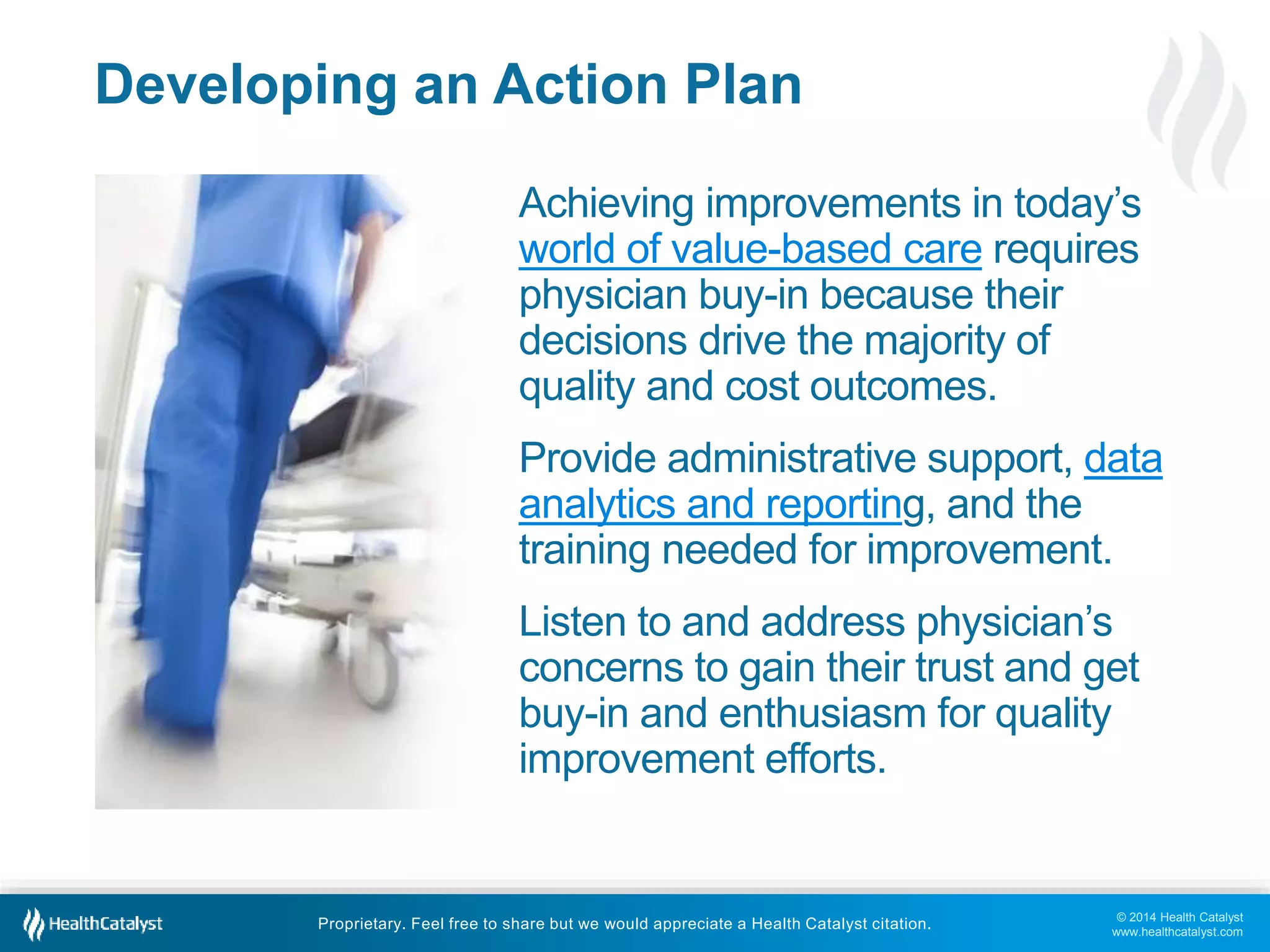 © 2014 Health Catalyst
www.healthcatalyst.com
Proprietary. Feel free to share but we would appreciate a Health Catalyst citation.
Developing an Action Plan
Achieving improvements in today’s
world of value-based care requires
physician buy-in because their
decisions drive the majority of
quality and cost outcomes.
Provide administrative support, data
analytics and reporting, and the
training needed for improvement.
Listen to and address physician’s
concerns to gain their trust and get
buy-in and enthusiasm for quality
improvement efforts.
 