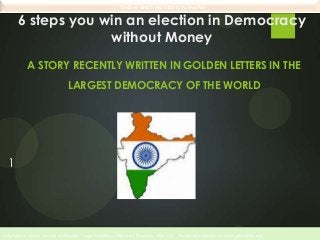 Evolve and help others to evolve

6 steps you win an election in Democracy
without Money
A STORY RECENTLY WRITTEN IN GOLDEN LETTERS IN THE

LARGEST DEMOCRACY OF THE WORLD

1

 