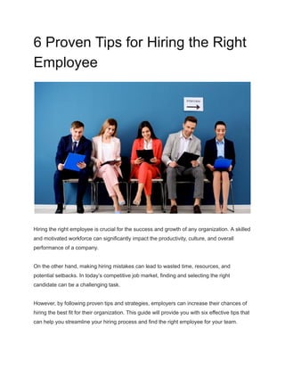 6 Proven Tips for Hiring the Right
Employee
Hiring the right employee is crucial for the success and growth of any organization. A skilled
and motivated workforce can significantly impact the productivity, culture, and overall
performance of a company.
On the other hand, making hiring mistakes can lead to wasted time, resources, and
potential setbacks. In today’s competitive job market, finding and selecting the right
candidate can be a challenging task.
However, by following proven tips and strategies, employers can increase their chances of
hiring the best fit for their organization. This guide will provide you with six effective tips that
can help you streamline your hiring process and find the right employee for your team.
 