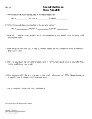 Columbus City Schools
Curriculum Leadership and Development
Science Department 2014
Name _____________________________ Speed Challenge
Think About It!
1. Which task and distance resulted in the fastest speed?
Task = ____________ Distance = ____________ Speed = ____________
2. Which task and distance resulted in the slowest speed?
Task = ____________ Distance = ____________ Speed = ____________
3. How far could you speed walk in 10 minutes based on your speed for the 10 meter trial?
Show your work!
4. How long would it take you to hop 30 meters based on your speed for the 5 meter trial?
Show your work!
5. How far could you travel walking backwards in 15 minutes based on your results for the 5
meter trial? Show your work!
6. How long would it take you to walk (regular rate) 1 kilometer (or 1,000 m) based on your
speed for the 10 meter trial? Show your work!
7. Are your results accurate? Why or why not?
http://sciencespot.net/Media/speedchall.pdf
 