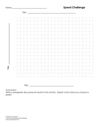 Columbus City Schools
Curriculum Leadership and Development
Science Department 2014
Name ____________________________________ Speed Challenge
Title: __________________________________________________
Title: ______________________________________________
Conclusion:
Write a paragraph discussing the results of this activity. Explain which data you choose to
graph.
Title:
_______________________________________
 