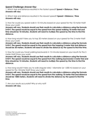Columbus City Schools
Curriculum Leadership and Development
Science Department 2014
Speed Challenge Answer Key
1. Which task and distance resulted in the fastest speed? Speed = Distance / Time
Answers will vary
2. Which task and distance resulted in the slowest speed? Speed = Distance / Time
Answers will vary
3. How far could you speed walk in 10 minutes based on your speed for the 10 meter trial?
Show your work!
Answers will vary. Students should use their results to calculate a distance using the formula
S=D÷T. The speed would be equal to the speed from the speed walking 10 meter trial and
time should be 10 minutes. Students will need to multiply the speed by the time to find the
distance.
4. How long would it take you to hop 30 meters based on your speed for the 5 meter trial?
Show your work!
Answers will vary. Students should use their results to calculate a distance using the formula
S=D÷T. The speed would be equal to the speed from the hopping 5 meter trial and distance
should be 30 meters. Students will need to divide the distance by the speed to find the time.
5. How far could you travel walking backwards in 15 minutes based on your results for the 5
meter trial? Show your work!
Answers will vary. Students should use their results to calculate a distance using the formula
S=D÷T. The speed would be equal to the speed from the walking backwards 5 meter trial and
time should be 15 minutes. Students will need to multiply the speed by the time to find the
distance.
6. How long would it take you to walk (regular rate) 1 kilometer (or 1,000 m) based on your
speed for the 10meter trial? Show your work!
Answers will vary. Students should use their results to calculate a distance using the formula
S=D÷T. The speed would be equal to the speed from the walking 10 meter trial and distance
should be 1000 meters. Students will need to divide the distance by the speed to find the
time.
7. Are your results accurate? Why or why not?
Answers will vary.
 