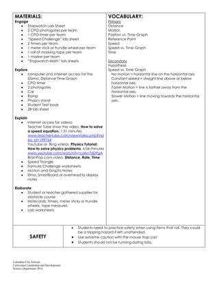 Columbus City Schools
Curriculum Leadership and Development
Science Department 2014
MATERIALS:
Engage
Stopwatch Lab Sheet
2 CPO photogates per team
1 CPO timer per team
“Speed Challenge” lab sheet.
2 timers per team
1 meter stick or trundle wheel per team
1 roll of masking tape per team
1 marker per team
“Stopwatch Math” lab sheets
Explore
computer and internet access for the
Gizmo, Distance Time Graph
CPO timer
2 photogates
Car
Ramp
Physics stand
Student Text book
2B lab sheet
Explain
Internet access for videos:
Teacher Tube show the video, How to solve
a speed equation, 1:31 minutes
www.teachertube.com/viewVideo.php?vid
eo_id=199764
YouTube or Bing videos, Physics Tutorial:
How to solve physics problems, 6:06 minutes
www.youtube.com/watch?v=calsn76D9gA
BrainPop.com video, Distance, Rate, Time
Speed Triangle
Formula Challenge worksheets
Motion and Graphs Notes
Elmo, SmartBoard or overhead to display
notes
Elaborate
Student or teacher gathered supplies for
obstacle course
Notecards, timers, meter sticks or trundle
wheels, tape measures
Lab worksheets
VOCABULARY:
Primary
Distance
Motion
Position vs. Time Graph
Reference Point
Speed
Speed vs. Time Graph
Time
Secondary
Hypothesis
Speed vs. Time Graph
No motion = horizontal line on the horizontal axis
Constant speed = straight line above or below
horizontal axis.
Faster Motion = line is farther away from the
horizontal axis.
Slower Motion = line moving towards the horizontal
axis.
SAFETY
Students need to practice safety when using items that roll. They could
be a tripping hazard if left unattended.
Use extreme caution with the mouse trap car!
Students should not be running during labs.
 