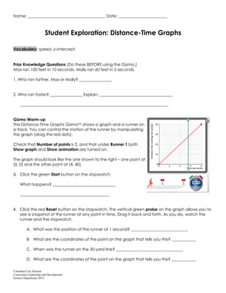Columbus City Schools
Curriculum Leadership and Development
Science Department 2014
Name: ______________________________________ Date: ________________________
Student Exploration: Distance-Time Graphs
Vocabulary: speed, y-intercept
Prior Knowledge Questions (Do these BEFORE using the Gizmo.)
Max ran 100 feet in 10 seconds. Molly ran 60 feet in 5 seconds.
1. Who ran farther, Max or Molly? ________________
2. Who ran faster? ________________ Explain: ____________________________________
_________________________________________________________________________
Gizmo Warm-up
The Distance-Time Graphs GizmoTM shows a graph and a runner on
a track. You can control the motion of the runner by manipulating
the graph (drag the red dots).
Check that Number of points is 2, and that under Runner 1 both
Show graph and Show animation are turned on.
The graph should look like the one shown to the right – one point at
(0, 0) and the other point at (4, 40).
3. Click the green Start button on the stopwatch.
What happens? _______________________________
____________________________________________
4. Click the red Reset button on the stopwatch. The vertical green probe on the graph allows you to
see a snapshot of the runner at any point in time. Drag it back and forth. As you do, watch the
runner and the stopwatch.
A. What was the position of the runner at 1 second? ____________________________
B. What are the coordinates of the point on the graph that tells you this? ____________
C. When was the runner on the 30-yard line? _________________________________
D. What are the coordinates of the point on the graph that tells you this? ____________
 
