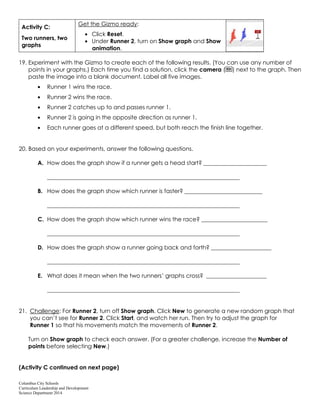 Columbus City Schools
Curriculum Leadership and Development
Science Department 2014
Activity C:
Two runners, two
graphs
Get the Gizmo ready:
Click Reset.
Under Runner 2, turn on Show graph and Show
animation.
19. Experiment with the Gizmo to create each of the following results. (You can use any number of
points in your graphs.) Each time you find a solution, click the camera ( ) next to the graph. Then
paste the image into a blank document. Label all five images.
Runner 1 wins the race.
Runner 2 wins the race.
Runner 2 catches up to and passes runner 1.
Runner 2 is going in the opposite direction as runner 1.
Each runner goes at a different speed, but both reach the finish line together.
20. Based on your experiments, answer the following questions.
A. How does the graph show if a runner gets a head start? ______________________
___________________________________________________________________
B. How does the graph show which runner is faster? ___________________________
___________________________________________________________________
C. How does the graph show which runner wins the race? _______________________
___________________________________________________________________
D. How does the graph show a runner going back and forth? _____________________
___________________________________________________________________
E. What does it mean when the two runners’ graphs cross? _____________________
___________________________________________________________________
21. Challenge: For Runner 2, turn off Show graph. Click New to generate a new random graph that
you can’t see for Runner 2. Click Start, and watch her run. Then try to adjust the graph for
Runner 1 so that his movements match the movements of Runner 2.
Turn on Show graph to check each answer. (For a greater challenge, increase the Number of
points before selecting New.)
(Activity C continued on next page)
 