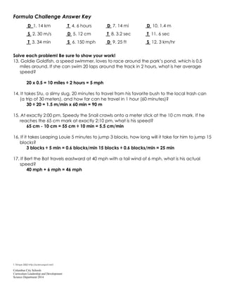 Columbus City Schools
Curriculum Leadership and Development
Science Department 2014
Formula Challenge Answer Key
D 1. 14 km T 4. 6 hours D 7. 14 mi D 10. 1.4 m
S 2. 30 m/s D 5. 12 cm T 8. 3.2 sec T 11. 6 sec
T 3. 34 min S 6. 150 mph D 9. 25 ft S 12. 3 km/hr
Solve each problem! Be sure to show your work!
13. Goldie Goldfish, a speed swimmer, loves to race around the park’s pond, which is 0.5
miles around. If she can swim 20 laps around the track in 2 hours, what is her average
speed?
20 x 0.5 = 10 miles ÷ 2 hours = 5 mph
14. It takes Stu, a slimy slug, 20 minutes to travel from his favorite bush to the local trash can
(a trip of 30 meters), and how far can he travel in 1 hour (60 minutes)?
30 ÷ 20 = 1.5 m/min x 60 min = 90 m
15. At exactly 2:00 pm, Speedy the Snail crawls onto a meter stick at the 10 cm mark. If he
reaches the 65 cm mark at exactly 2:10 pm, what is his speed?
65 cm - 10 cm = 55 cm ÷ 10 min = 5.5 cm/min
16. If it takes Leaping Louie 5 minutes to jump 3 blocks, how long will it take for him to jump 15
blocks?
3 blocks ÷ 5 min = 0.6 blocks/min 15 blocks ÷ 0.6 blocks/min = 25 min
17. If Bert the Bat travels eastward at 40 mph with a tail wind of 6 mph, what is his actual
speed?
40 mph + 6 mph = 46 mph
T. Trimpe 2002 http://sciencespot.net/
 