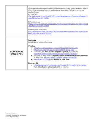 Columbus City Schools
Curriculum Leadership and Development
Science Department 2014
Strategies for meeting the needs of all learners including gifted students, English
Language Learners (ELL) and students with disabilities can be found at the
following sites:
ELL Learners:
http://www.ode.state.oh.us/GD/DocumentManagement/DocumentDownload
.aspx?DocumentID=105521
Gifted Learners:
http://www.ode.state.oh.us/GD/DocumentManagement/DocumentDownload
.aspx?DocumentID=105522
Students with Disabilities:
http://www.education.ohio.gov/GD/DocumentManagement/DocumentDown
load.aspx?DocumentID=105523
ADDITIONAL
RESOURCES
Textbooks:
CPO Physical Science Textbook:
Websites:
http://www.physicsclassroom.com/Class/1DKin/U1L3a.cfm
http://phet.colorado.edu/en/simulation/moving-man
Teacher Tube, How to solve a speed equation, 1:31 minutes
www.teachertube.com/viewVideo.php?video_id=199764
YouTube or Bing videos, Physics Tutorial: How to solve physics problems,
6:06 minutes www.youtube.com/watch?v=calsn76D9gA
www.BrainPop.com video, Distance, Rate, Time
Discovery Ed:
http://app.discoveryeducation.com/search?Ntt=matter+and+motion
Fact of the Matter: Miniature Golf, 5:16 minutes
 
