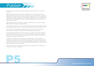 Publish
So, you’ve got your video – now it’s time to get the results you want from it. It’s time to
‘publish’ it.

Making a video for your business can be a powerful way to communicate – whether
that’s to promote your product, service or company, or to connect with staff or customers.
Wherever you need to convey information video is an effective option - for example client
presentations, company websites or in-house training. What could be more valuable than
allowing viewers to see a person, place or product for themselves? But how do you let
people see your video?

Most companies chose to publish their video to the web and this can be an incredibly
effective way of reaching your target audience.

Don’t just take our word for it – research figures back this up. 29.6 million people in the UK
accessed web video in January – that’s a huge proportion (8 out of 10) of internet users¹

Online video is the fastest-growing media platform in history² and 87% of agency
executives plan to spend more of their online advertising budgets on video³

The simplest way to publish your video online is to do “hosted” online video publishing
where you self-host the video from your own site. A production company like Take One
can liase with your web-site manager to supply them with the correct file type and your
manager can embed it on your own site.

In addition to the opportunity to convey your message through video, the benefit of
having your video on your own site is that this keeps people on your webpage for longer.
It extends the length of time that visitors are engaged with your website – this gives you
more time to move people from a passive state to an active state which is where you need
them to effectively sell or motivate them.

It also decreases the risk of visitors spending only a few seconds on your website and
moving on to view your competitors.




P5                                                                                               www.takeonetv.com
 
