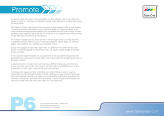 Promote
So, you’ve made your video, you’ve published it to your website, now all you need is for
people to watch it – Obviously the efficacy of online video depends on people seeing what
you have made!

SEO (Search Engine Optimization) is the best way to drive targeted traffic to your website
– in other words, get more visitors! When a surfer Googles for a specific service, they
enter the most relevant keyword related to that product/service and scan through for their
desired content, generally just in the top 10-15 results. If your website hasn’t made it to this
list, it’s likely that your website will be ignored.

According to Google’s survey, If you are not in the first page results, you may lose 63%
of potential business. SEO is a way of making sure that you appear higher up on those
pages. Using video on your website is so important for this.

Google now appears to rate video higher than any other form of content and it’s been
proven, if correctly applied and structured, video can obtain a good ranking on Google
almost overnight.

A firm called Forrester Research ran an experiment on the top-searched keywords and
discovered that, video has a 50 times better chance than plain text for getting to the top of
the search listings.

A good production company won’t just hand you a DVD and wave you out of the door,
but will work with you to make sure that you are achieving the best SEO (search engine
optimisation) for your video and work with you to achieve that.

Techniques like tagging content, submitting your video sitemap to search engines,
distribution the video through sites like YouTube, adding your video to social networking
sites like Facebook, LinkedIn and Twitter and implementing a good linking strategy with
backlinks, internal links and cross links are all ways in which a Production Company can
help you to really make the most of the video you have produced.




P6                                    ¹ Source: comScore, press release, 17th March 2009
                                      ² Source: Media Post, 29th May 2009
                                      ³ Source: Marketing Vox, 1st May 2009


                                                                                                   www.takeonetv.com
 