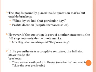  The stop is normally placed inside quotation marks but
outside brackets:
 “What joy we had that particular day.”
 Profits declined (despite increased sales).
 However, if the quotation is part of another statement, the
full stop goes outside the quote marks:
 Mrs Higginbottam whispered “They’re coming”.
 If the parenthesis is a complete sentence, the full stop
stays inside the
brackets:
 There was an earthquake in Osaka. (Another had occurred in
Tokyo the year previously.)
 