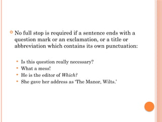  No full stop is required if a sentence ends with a
question mark or an exclamation, or a title or
abbreviation which contains its own punctuation:
 Is this question really necessary?
 What a mess!
 He is the editor of Which?
 She gave her address as ‘The Manor, Wilts.’
 
