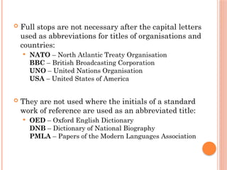  Full stops are not necessary after the capital letters
used as abbreviations for titles of organisations and
countries:
 NATO – North Atlantic Treaty Organisation
BBC – British Broadcasting Corporation
UNO – United Nations Organisation
USA – United States of America
 They are not used where the initials of a standard
work of reference are used as an abbreviated title:
 OED – Oxford English Dictionary
DNB – Dictionary of National Biography
PMLA – Papers of the Modern Languages Association
 