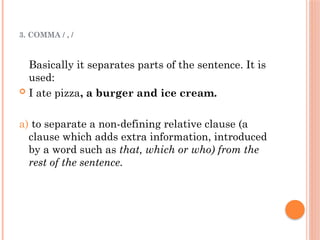 3. COMMA / , /
Basically it separates parts of the sentence. It is
used:
 I ate pizza, a burger and ice cream.
a) to separate a non-defining relative clause (a
clause which adds extra information, introduced
by a word such as that, which or who) from the
rest of the sentence.
 