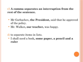 c) A comma separates an interruption from the
rest of the sentence.
 Mr Gorbachev, the President, said that he approved
of the policy.
 Mr. Walker, our teacher, was happy.
d) to separate items in lists.
 I shall need a book, some paper, a pencil and a
ruler
 