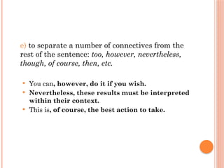 e) to separate a number of connectives from the
rest of the sentence: too, however, nevertheless,
though, of course, then, etc.
 You can, however, do it if you wish.
 Nevertheless, these results must be interpreted
within their context.
 This is, of course, the best action to take.
 