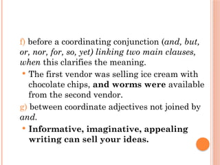 f) before a coordinating conjunction (and, but,
or, nor, for, so, yet) linking two main clauses,
when this clarifies the meaning.
 The first vendor was selling ice cream with
chocolate chips, and worms were available
from the second vendor.
g) between coordinate adjectives not joined by
and.
 Informative, imaginative, appealing
writing can sell your ideas.
 