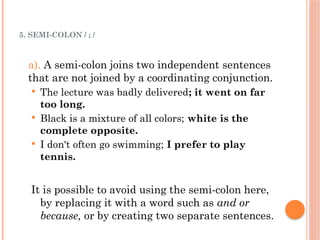5. SEMI-COLON / ; /
a). A semi-colon joins two independent sentences
that are not joined by a coordinating conjunction.
 The lecture was badly delivered; it went on far
too long.
 Black is a mixture of all colors; white is the
complete opposite.
 I don't often go swimming; I prefer to play
tennis.
It is possible to avoid using the semi-colon here,
by replacing it with a word such as and or
because, or by creating two separate sentences.
 