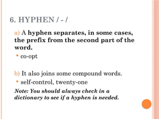 6. HYPHEN / - /
a) A hyphen separates, in some cases,
the prefix from the second part of the
word.
 co-opt
b) It also joins some compound words.
 self-control, twenty-one
Note: You should always check in a
dictionary to see if a hyphen is needed.
 