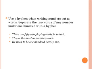 Use a hyphen when writing numbers out as
words. Separate the two words of any number
under one hundred with a hyphen.
 There are fifty-two playing cards in a deck.
 This is the one-hundredth episode.
 He lived to be one hundred twenty-one.
 