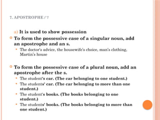7. APOSTROPHE / '/
a) It is used to show possession
 To form the possessive case of a singular noun, add
an apostrophe and an s.
 The doctor’s advice, the housewife’s choice, man’s clothing,
Martin’s house
 To form the possessive case of a plural noun, add an
apostrophe after the s.
 The student's car. (The car belonging to one student.)
 The students' car. (The car belonging to more than one
student.)
 The student's books. (The books belonging to one
student.)
 The students' books. (The books belonging to more than
one student.)
 