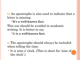 b) An apostrophe is also used to indicate that a
letter is missing.
It's a well-known fact.
This use should be avoided in academic
writing. It is better to say
It is a well-known fact.
c) The apostrophe should always be included
when telling the time.
 It is nine o’ clock. (This is short for ‘nine of
the clock’.)
 