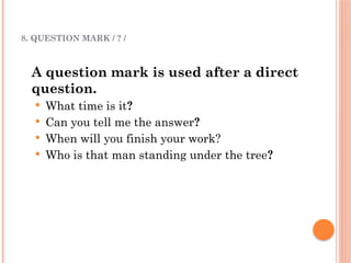 8. QUESTION MARK / ? /
A question mark is used after a direct
question.
 What time is it?
 Can you tell me the answer?
 When will you finish your work?
 Who is that man standing under the tree?
 