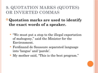 9. QUOTATION MARKS (QUOTES)
OR INVERTED COMMAS
 Quotation marks are used to identify
the exact words of a speaker.
 “We must put a stop to the illegal exportation
of mahogony,” said the Minister for the
Environment.
 Ferdinand de Saussure separated language
into ‘langue’ and ‘parole’.
 My mother said, “This is the best program.”
 