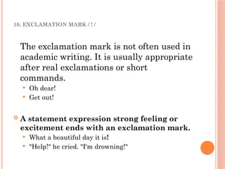 10. EXCLAMATION MARK / ! /
The exclamation mark is not often used in
academic writing. It is usually appropriate
after real exclamations or short
commands.
 Oh dear!
 Get out!
 A statement expression strong feeling or
excitement ends with an exclamation mark.
 What a beautiful day it is!
 "Help!" he cried. "I'm drowning!"
 