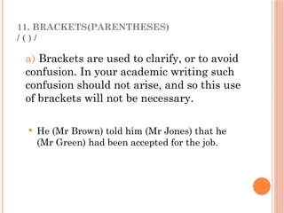 11. BRACKETS(PARENTHESES)
/ ( ) /
a) Brackets are used to clarify, or to avoid
confusion. In your academic writing such
confusion should not arise, and so this use
of brackets will not be necessary.
 He (Mr Brown) told him (Mr Jones) that he
(Mr Green) had been accepted for the job.
 