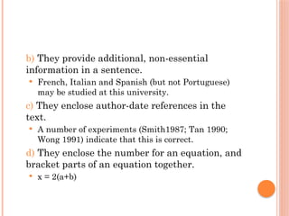 b) They provide additional, non-essential
information in a sentence.
 French, Italian and Spanish (but not Portuguese)
may be studied at this university.
c) They enclose author-date references in the
text.
 A number of experiments (Smith1987; Tan 1990;
Wong 1991) indicate that this is correct.
d) They enclose the number for an equation, and
bracket parts of an equation together.
 x = 2(a+b)
 