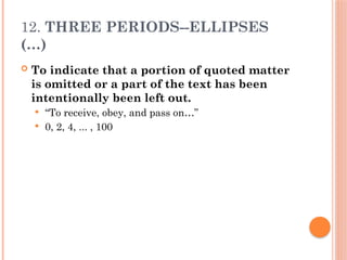 12. THREE PERIODS--ELLIPSES
(…)
 To indicate that a portion of quoted matter
is omitted or a part of the text has been
intentionally been left out.
 “To receive, obey, and pass on…”
 0, 2, 4, ... , 100
 
