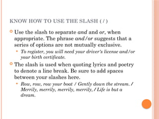 KNOW HOW TO USE THE SLASH ( / )
 Use the slash to separate and and or, when
appropriate. The phrase and/or suggests that a
series of options are not mutually exclusive.
 To register, you will need your driver's license and/or
your birth certificate.
 The slash is used when quoting lyrics and poetry
to denote a line break. Be sure to add spaces
between your slashes here.
 Row, row, row your boat / Gently down the stream. /
Merrily, merrily, merrily, merrily, / Life is but a
dream.
 