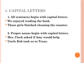 1. CAPITAL LETTERS
1. All sentences begin with capital letters.
 We enjoyed reading the book.
 Those girls finished cleaning the counter.
2. Proper nouns begin with capital letters.
 Mrs. Clark asked if Amy would help.
 Uncle Rob took us to Texas.
 