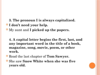 3. The pronoun I is always capitalized.
 I don’t need your help.
 My aunt and I picked up the papers.
4. A capital letter begins the first, last, and
any important word in the title of a book,
magazine, song, movie, poem, or other
work.
 Read the last chapter of Tom Sawyer.
 She saw Snow White when she was five
years old.
 