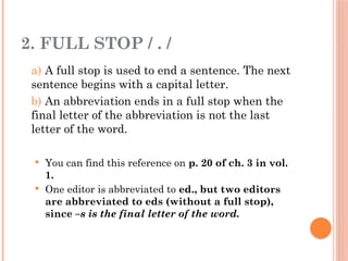 2. FULL STOP / . /
a) A full stop is used to end a sentence. The next
sentence begins with a capital letter.
b) An abbreviation ends in a full stop when the
final letter of the abbreviation is not the last
letter of the word.
 You can find this reference on p. 20 of ch. 3 in vol.
1.
 One editor is abbreviated to ed., but two editors
are abbreviated to eds (without a full stop),
since –s is the final letter of the word.
 