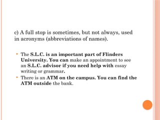 c) A full stop is sometimes, but not always, used
in acronyms (abbreviations of names).
 The S.L.C. is an important part of Flinders
University. You can make an appointment to see
an S.L.C. advisor if you need help with essay
writing or grammar.
 There is an ATM on the campus. You can find the
ATM outside the bank.
 
