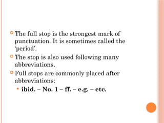  The full stop is the strongest mark of
punctuation. It is sometimes called the
‘period’.
 The stop is also used following many
abbreviations.
 Full stops are commonly placed after
abbreviations:
 ibid. – No. 1 – ff. – e.g. – etc.
 