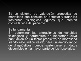 Es un sistema de valoración pronostica de mortalidad que consiste en detectar y tratar los trastornos fisiológicos agudos que atentan contra la vida del paciente. Se fundamenta:  En determinar las alteraciones de variables fisiológicas y parámetros de laboratorio cuya puntuación es un factor predictivo de mortalidad siendo este índice válido para un amplio rango de diagnósticos, puede sustentarse en datos disponibles en la mayor parte de los hospitales.  