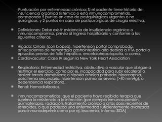 Puntuación por enfermedad crónica: Si el paciente tiene historia de insuficiencia orgánica sistémica o está inmunocomprometido, corresponde 5 puntos en caso de postquirúrgicos urgentes o no quirúrgicos, y 2 puntos en caso de postquirúrgicos de cirugía electiva. Definiciones: Debe existir evidencia de insuficiencia orgánica o inmunocompromiso, previa al ingreso hospitalario y conforme a los siguientes criterios:  Hígado: Cirrosis (con biopsia), hipertensión portal comprobada, antecedentes de hemorragia gastrointestinal alta debida a HTA portal o episodios previos de fallo hepático, encefalohepatopatía, o coma.  Cardiovascular: Clase IV según la New York Heart Association  Respiratorio: Enfermedad restrictiva, obstructiva o vascular que obligue a restringir el ejercicio, como por ej. incapacidad para subir escaleras o realizar tareas domésticas; o hipoxia crónica probada, hipercapnia, policitemia secundaria, hipertensión pulmonar severa (>40 mmHg), o dependencia respiratoria.  Renal: Hemodializados.  Inmunocomprometidos: que el paciente haya recibido terapia que suprima la resistencia a la infección (por ejemplo inmunosupresión, quimioterapia, radiación, tratamiento crónico o altas dosis recientes de esteroides, o que padezca una enfermedad suficientemente avanzada para inmunodeprimir como por ej. leucemia, linfoma, SIDA)  