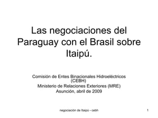Las negociaciones del Paraguay con el Brasil sobre Itaipú. Comisión de Entes Binacionales Hidroeléctricos (CEBH)  Ministerio de Relaciones Exteriores (MRE) Asunción, abril de 2009 
